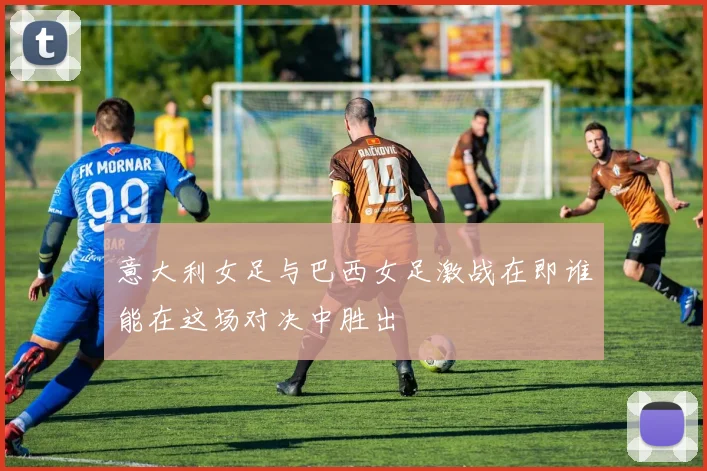 意大利女足与巴西女足激战在即谁能在这场对决中胜出