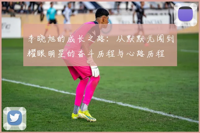 李晓旭的成长之路：从默默无闻到耀眼明星的奋斗历程与心路历程