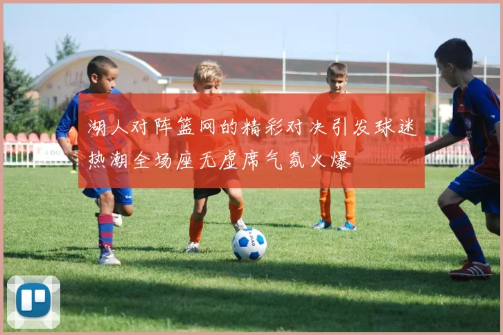 湖人对阵篮网的精彩对决引发球迷热潮全场座无虚席气氛火爆