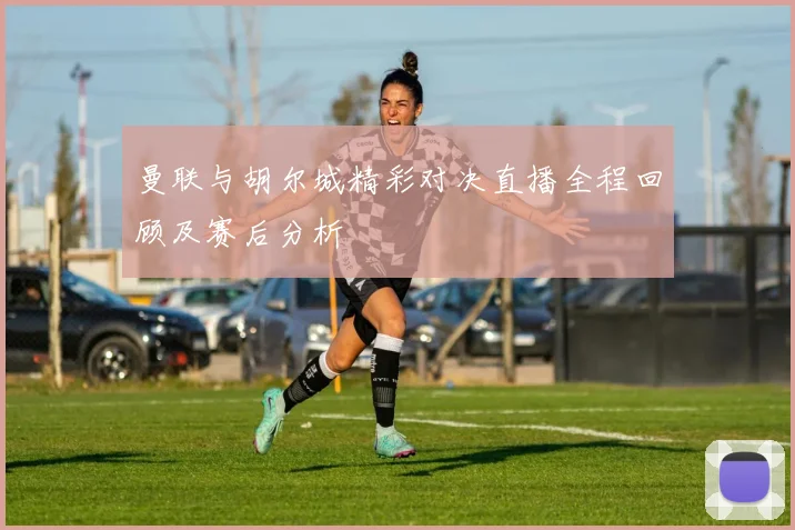 曼联与胡尔城精彩对决直播全程回顾及赛后分析