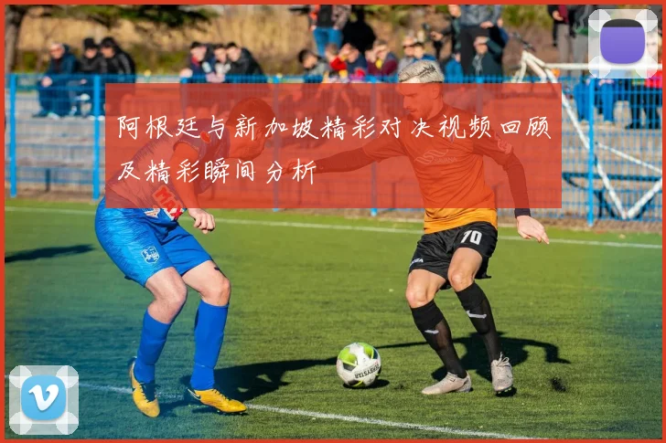 阿根廷与新加坡精彩对决视频回顾及精彩瞬间分析