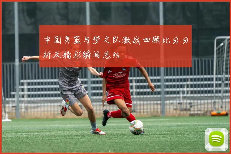 中国男篮与梦之队激战回顾比分分析及精彩瞬间总结