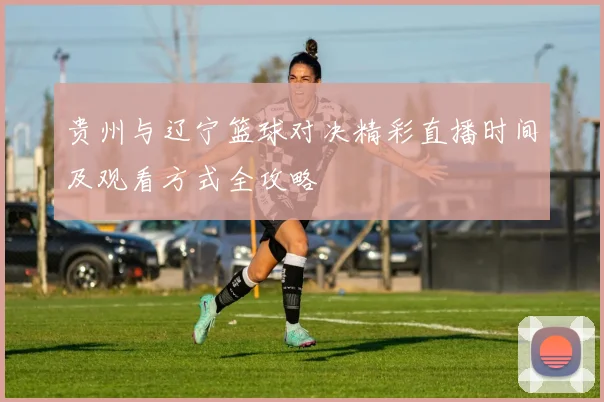 贵州与辽宁篮球对决精彩直播时间及观看方式全攻略