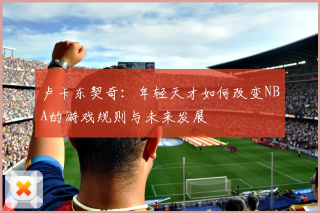 卢卡东契奇：年轻天才如何改变NBA的游戏规则与未来发展