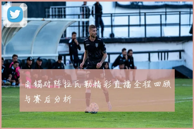 南锡对阵拉瓦勒精彩直播全程回顾与赛后分析