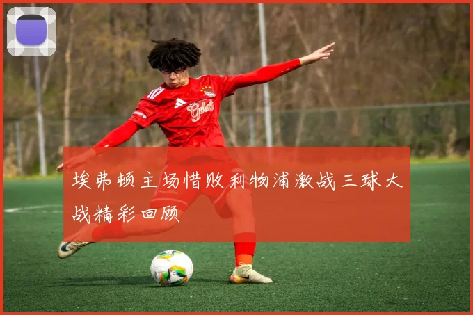 埃弗顿主场惜败利物浦激战三球大战精彩回顾