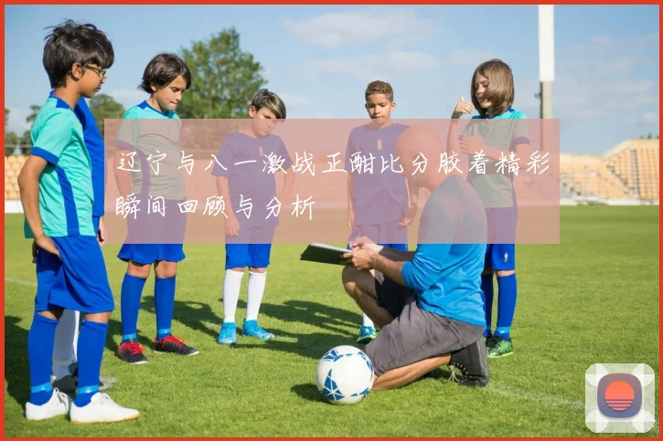 辽宁与八一激战正酣比分胶着精彩瞬间回顾与分析