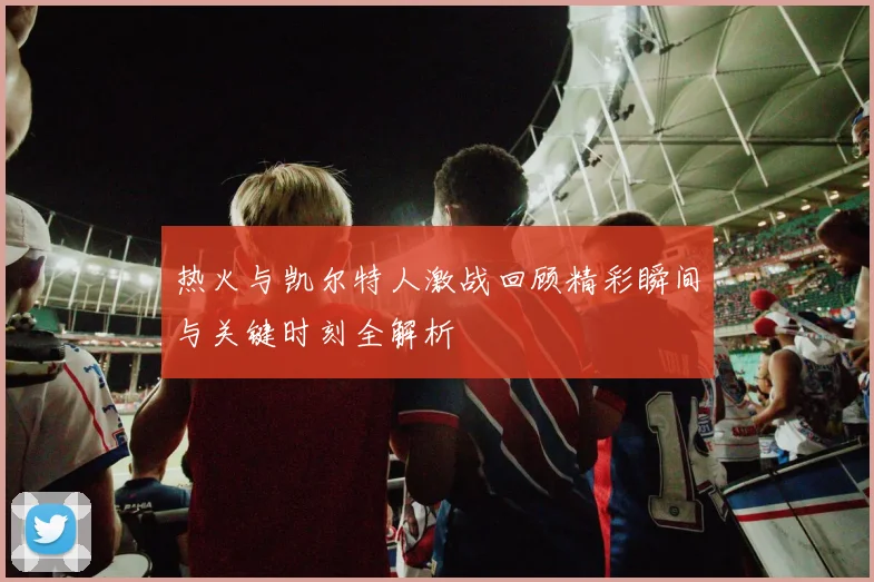 热火与凯尔特人激战回顾精彩瞬间与关键时刻全解析