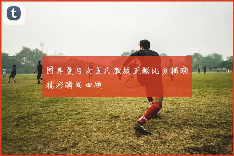 图库曼与麦国民激战正酣比分揭晓精彩瞬间回顾