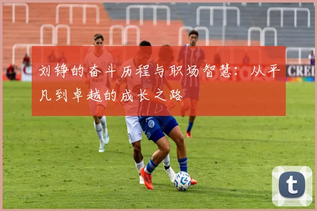 刘铮的奋斗历程与职场智慧：从平凡到卓越的成长之路