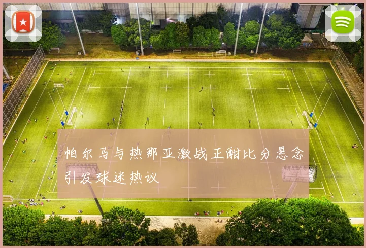 帕尔马与热那亚激战正酣比分悬念引发球迷热议