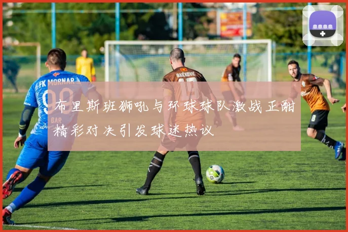 布里斯班狮吼与环球球队激战正酣精彩对决引发球迷热议
