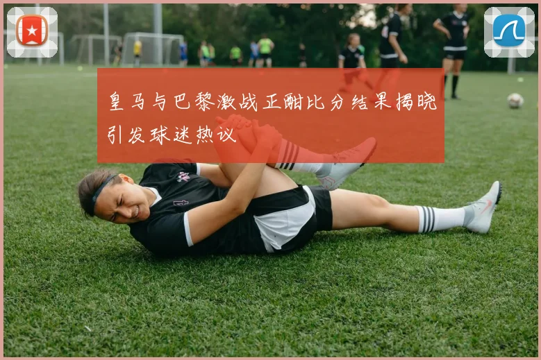 皇马与巴黎激战正酣比分结果揭晓引发球迷热议