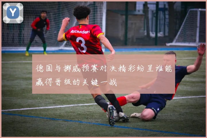 德国与挪威预赛对决精彩纷呈谁能赢得晋级的关键一战