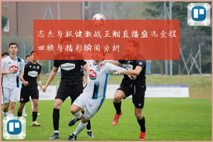 志杰与权健激战正酣直播盛况全程回顾与精彩瞬间分析