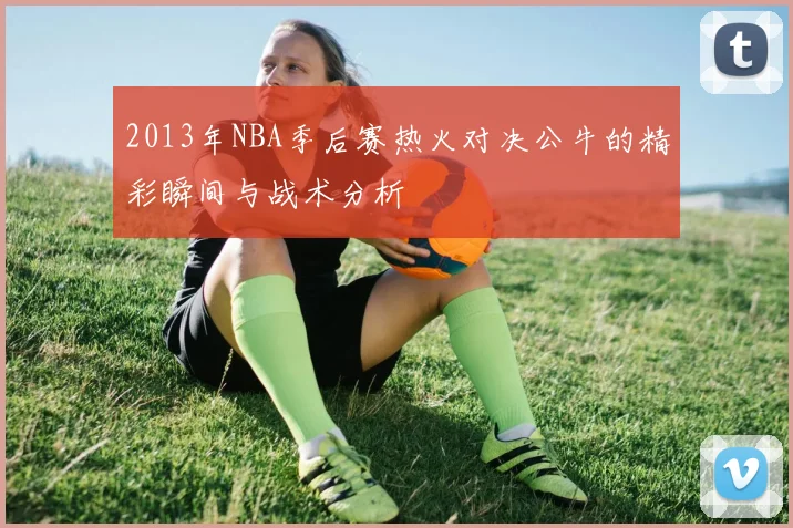 2013年NBA季后赛热火对决公牛的精彩瞬间与战术分析