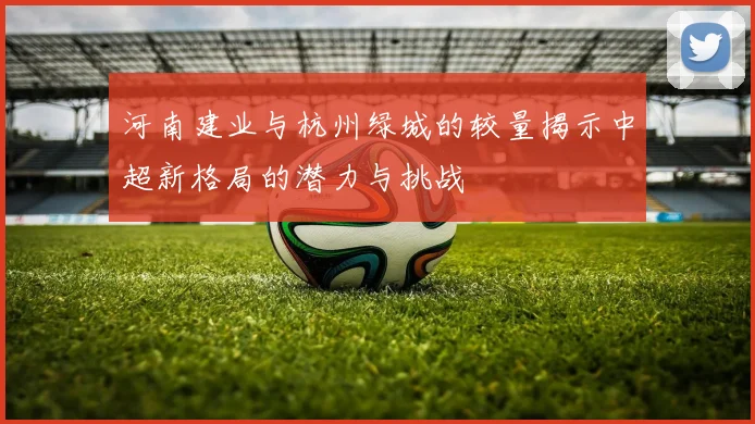 河南建业与杭州绿城的较量揭示中超新格局的潜力与挑战