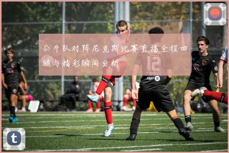 公牛队对阵尼克斯比赛直播全程回顾与精彩瞬间分析
