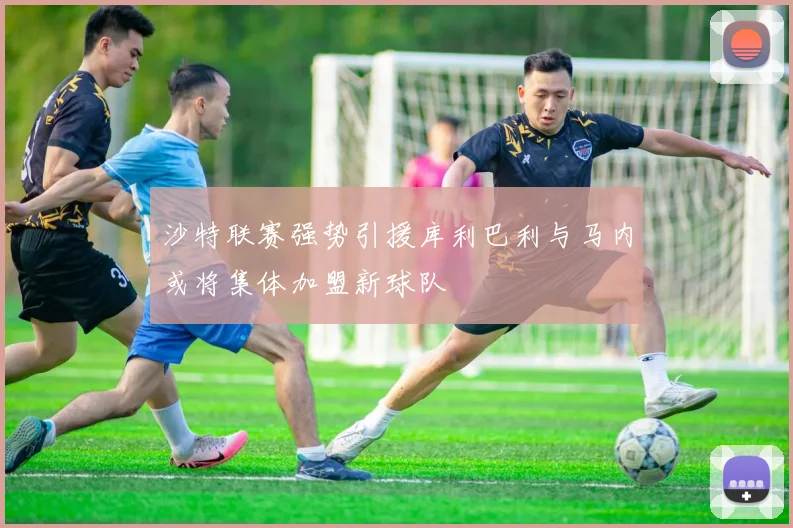 沙特联赛强势引援库利巴利与马内或将集体加盟新球队