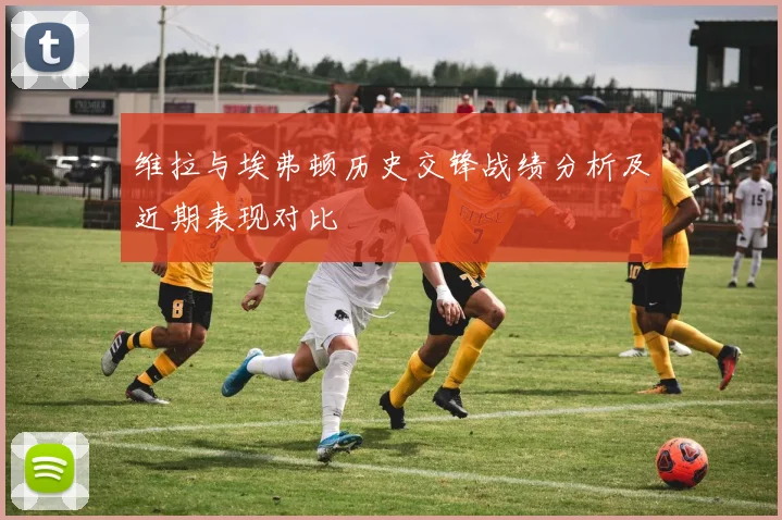 维拉与埃弗顿历史交锋战绩分析及近期表现对比