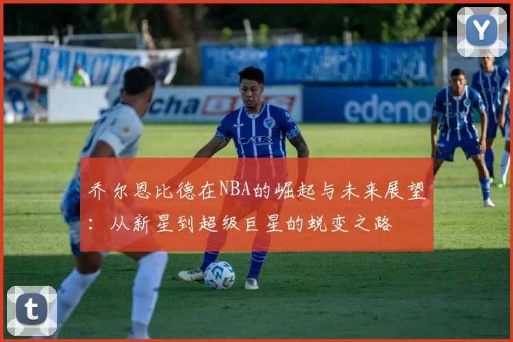 乔尔恩比德在NBA的崛起与未来展望：从新星到超级巨星的蜕变之路