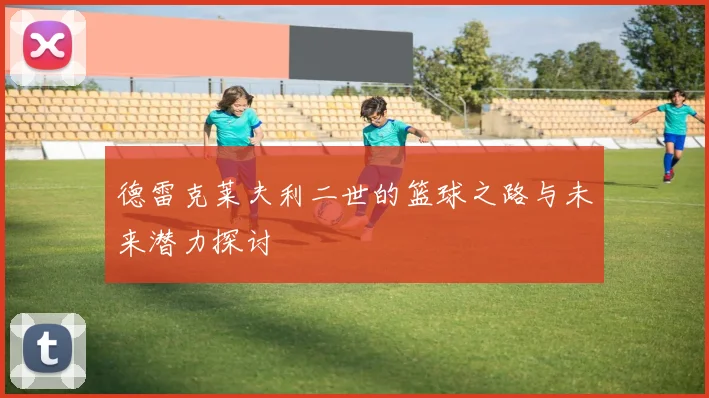 德雷克莱夫利二世的篮球之路与未来潜力探讨