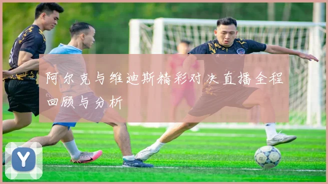 阿尔克与维迪斯精彩对决直播全程回顾与分析