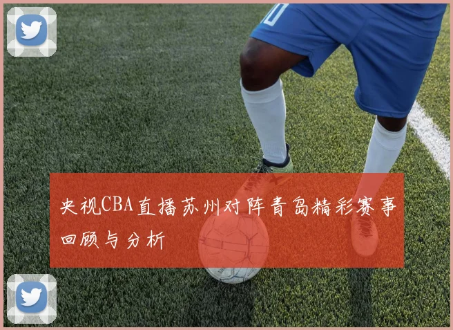 央视CBA直播苏州对阵青岛精彩赛事回顾与分析