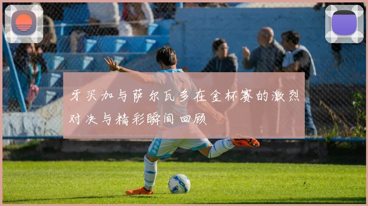牙买加与萨尔瓦多在金杯赛的激烈对决与精彩瞬间回顾