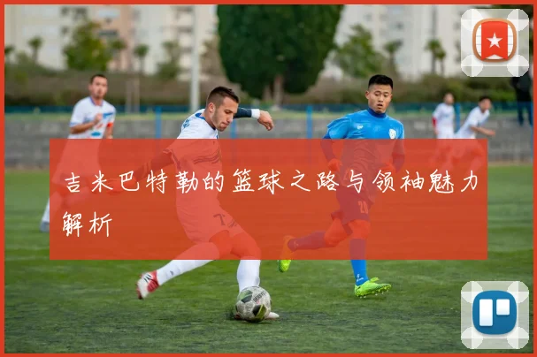 吉米巴特勒的篮球之路与领袖魅力解析