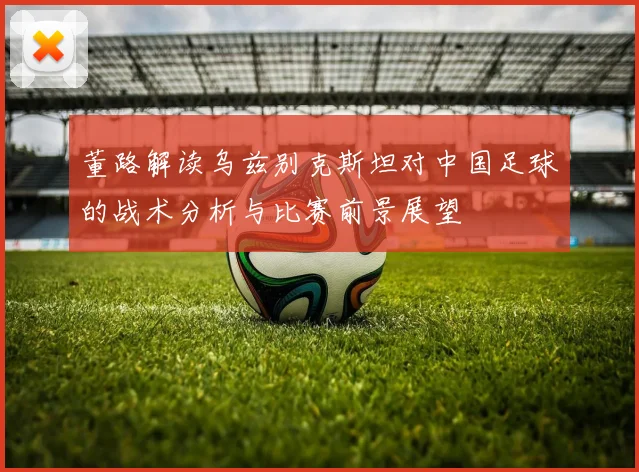 董路解读乌兹别克斯坦对中国足球的战术分析与比赛前景展望