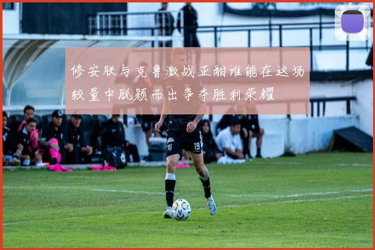修安联与克鲁激战正酣谁能在这场较量中脱颖而出争夺胜利荣耀