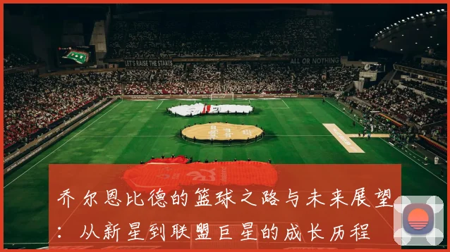 乔尔恩比德的篮球之路与未来展望：从新星到联盟巨星的成长历程