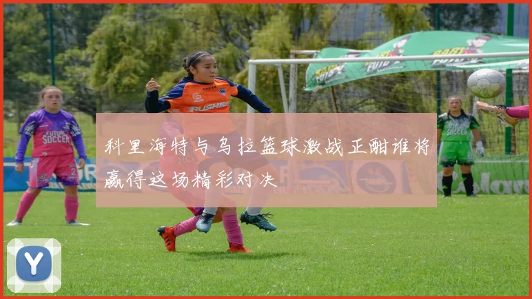 科里海特与乌拉篮球激战正酣谁将赢得这场精彩对决